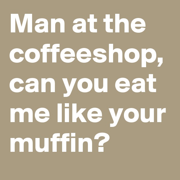 Man at the coffeeshop, can you eat me like your muffin?