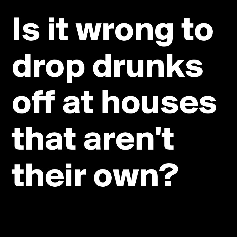 Is it wrong to drop drunks off at houses that aren't their own?