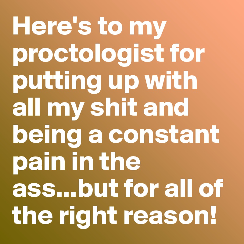 Here's to my proctologist for putting up with all my shit and being a constant pain in the ass...but for all of the right reason!