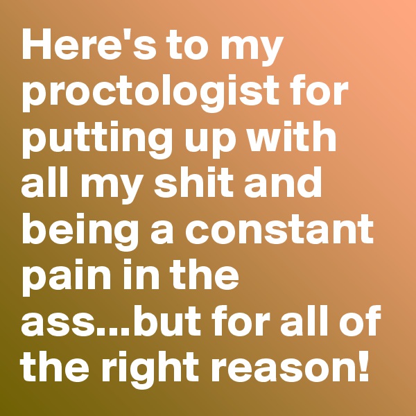 Here's to my proctologist for putting up with all my shit and being a constant pain in the ass...but for all of the right reason!
