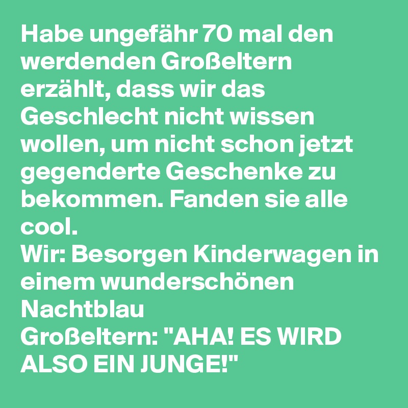 Habe ungefähr 70 mal den werdenden Großeltern erzählt, dass wir das Geschlecht nicht wissen wollen, um nicht schon jetzt gegenderte Geschenke zu bekommen. Fanden sie alle cool. 
Wir: Besorgen Kinderwagen in einem wunderschönen Nachtblau
Großeltern: "AHA! ES WIRD ALSO EIN JUNGE!"