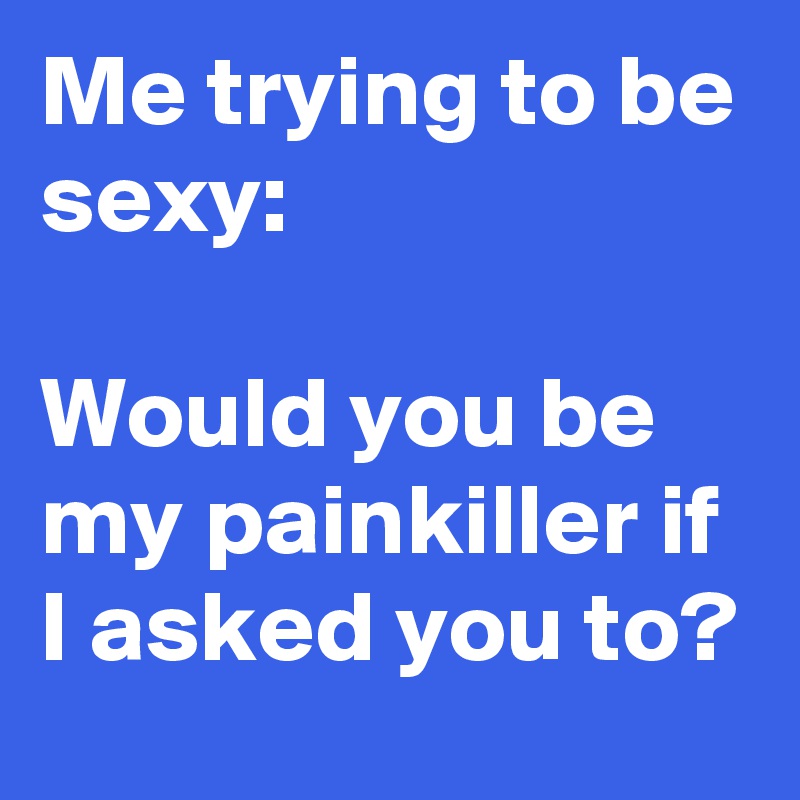Me trying to be sexy:

Would you be my painkiller if I asked you to?