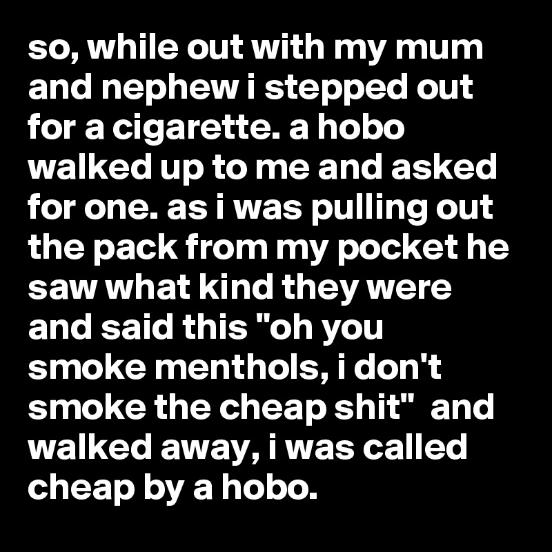 so, while out with my mum and nephew i stepped out for a cigarette. a hobo walked up to me and asked for one. as i was pulling out the pack from my pocket he saw what kind they were and said this "oh you smoke menthols, i don't smoke the cheap shit"  and walked away, i was called cheap by a hobo.