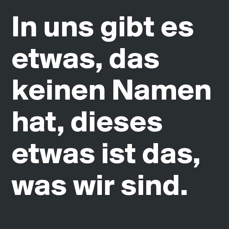 In uns gibt es etwas, das keinen Namen hat, dieses etwas ist das, was wir sind.