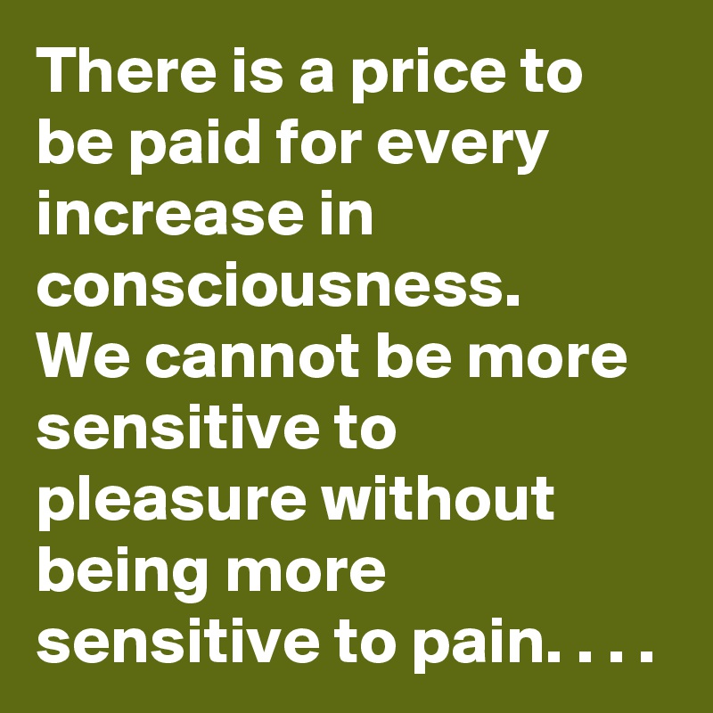 There is a price to be paid for every increase in consciousness.
We cannot be more sensitive to pleasure without being more sensitive to pain. . . . 