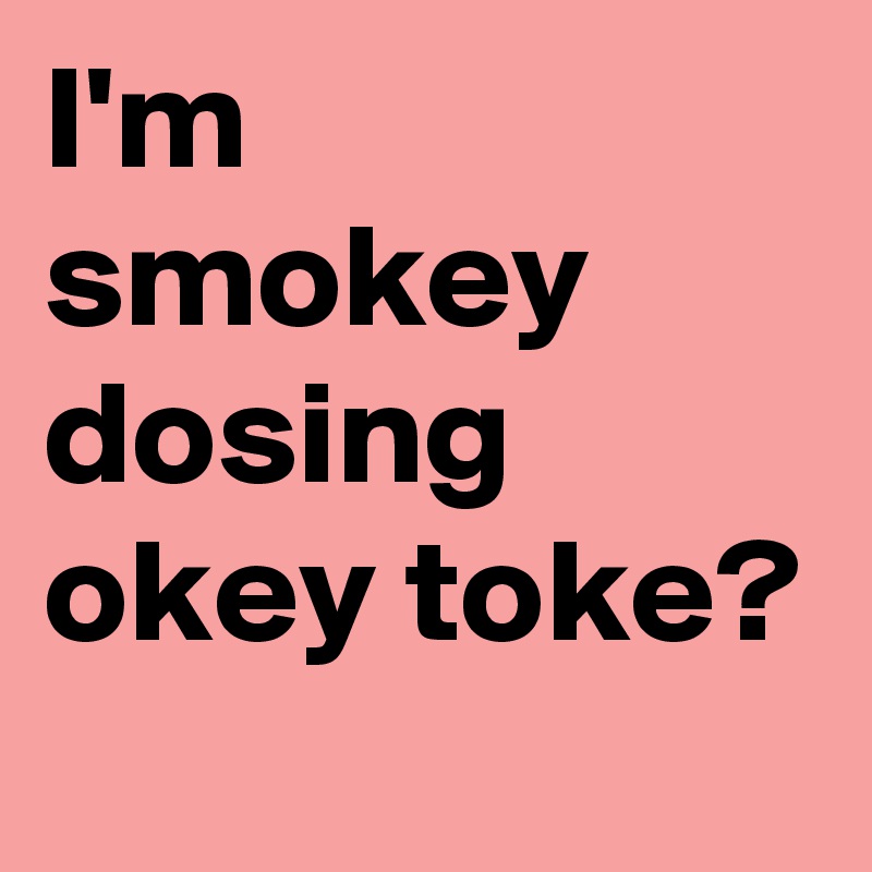 I'm smokey dosing
okey toke?