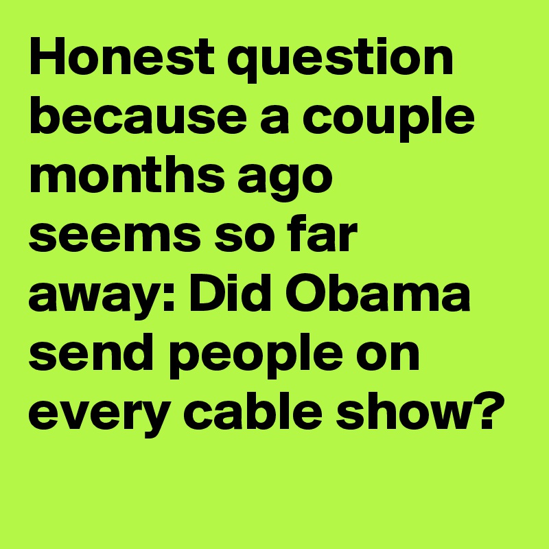 Honest question because a couple months ago seems so far away: Did Obama send people on every cable show?