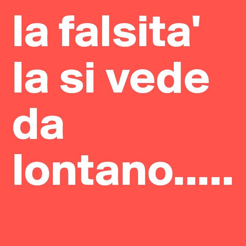 la falsita' la si vede da lontano.....