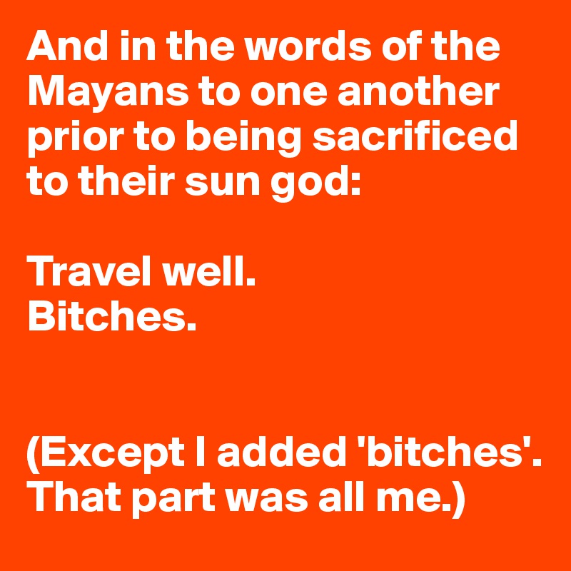 And in the words of the Mayans to one another prior to being sacrificed 
to their sun god: 

Travel well. 
Bitches. 


(Except I added 'bitches'. That part was all me.)