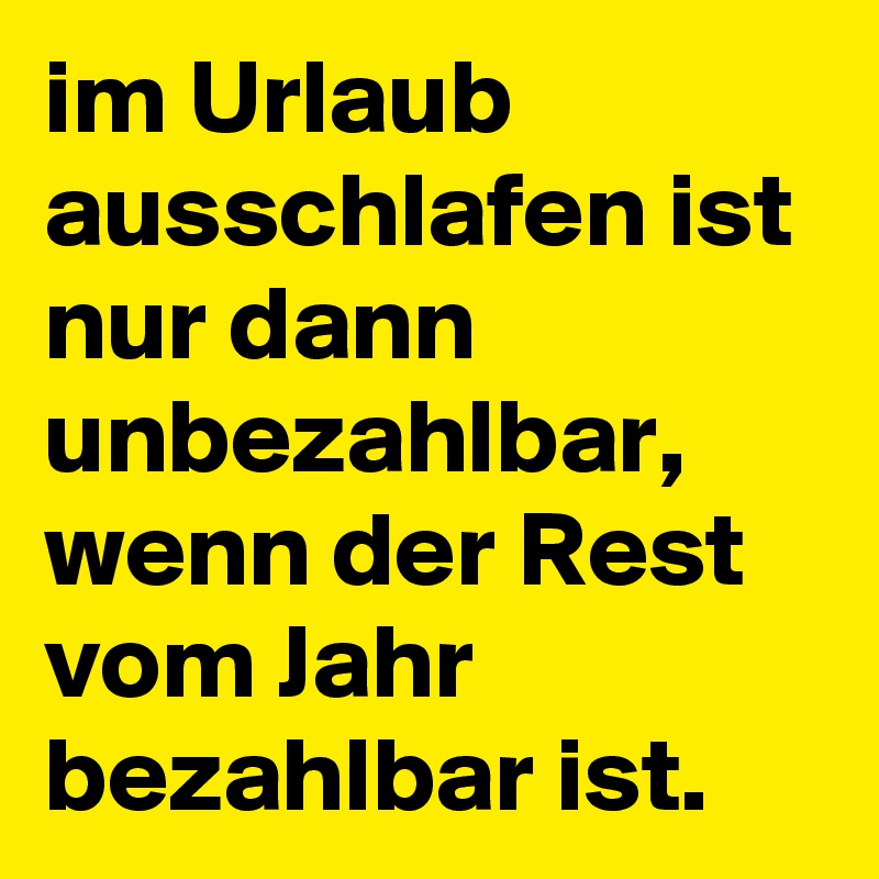 im Urlaub ausschlafen ist nur dann unbezahlbar, wenn der Rest vom Jahr bezahlbar ist.