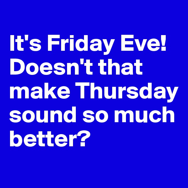 
It's Friday Eve! Doesn't that make Thursday sound so much better?