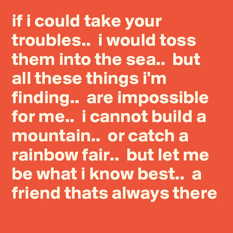 if i could take your troubles..  i would toss them into the sea..  but all these things i'm finding..  are impossible for me..  i cannot build a mountain..  or catch a rainbow fair..  but let me be what i know best..  a friend thats always there