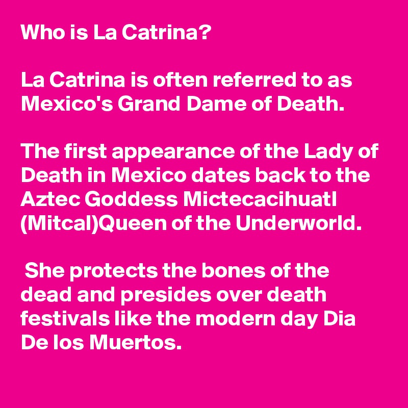 Who is La Catrina? 

La Catrina is often referred to as Mexico's Grand Dame of Death. 

The first appearance of the Lady of Death in Mexico dates back to the Aztec Goddess Mictecacihuatl (Mitcal)Queen of the Underworld.

 She protects the bones of the dead and presides over death festivals like the modern day Dia De los Muertos.