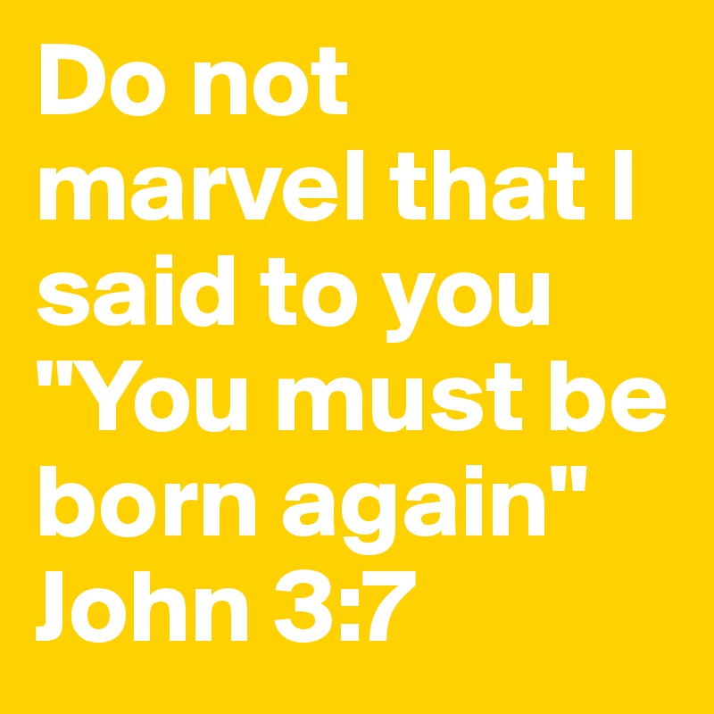 Do not marvel that I said to you "You must be born again"
John 3:7