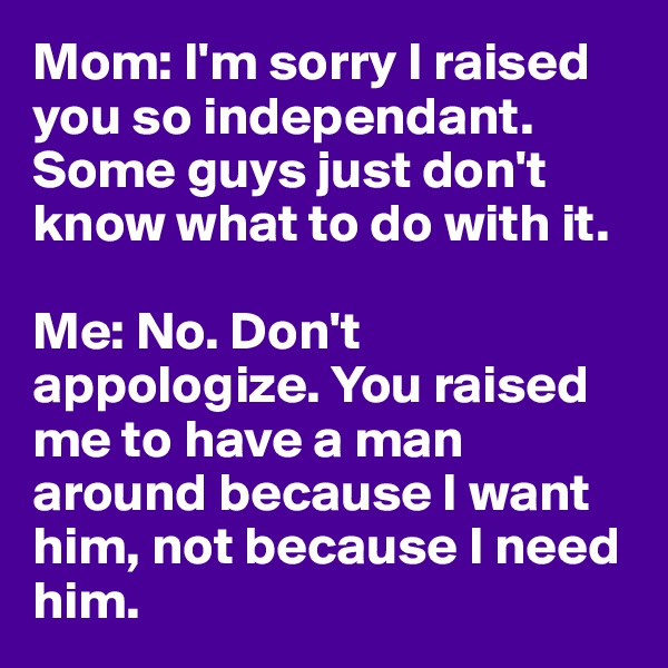 Mom: I'm sorry I raised you so independant. Some guys just don't know what to do with it. 

Me: No. Don't appologize. You raised me to have a man around because I want him, not because I need him. 