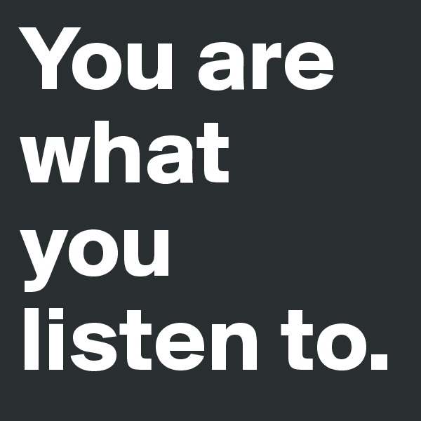 You are
what you 
listen to.