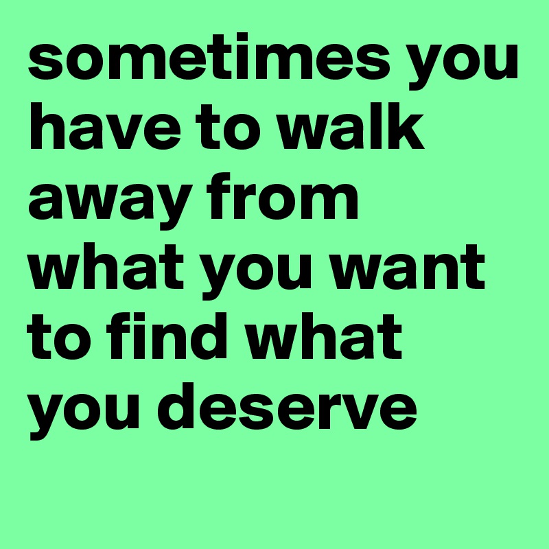 sometimes you have to walk away from what you want to find what you deserve
