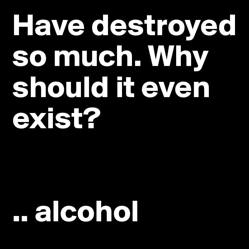 Have destroyed so much. Why should it even exist?


.. alcohol 