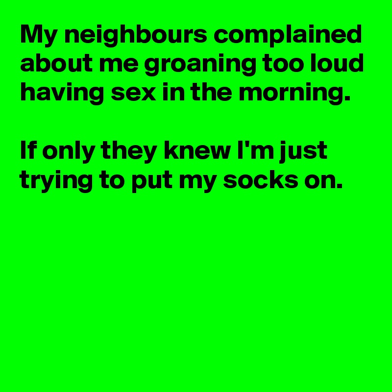 My neighbours complained about me groaning too loud having sex in the morning.

If only they knew I'm just trying to put my socks on.





