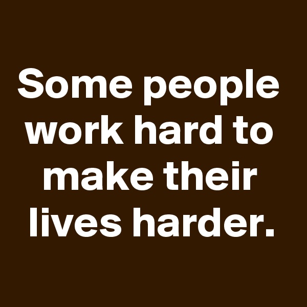 
Some people work hard to make their lives harder.