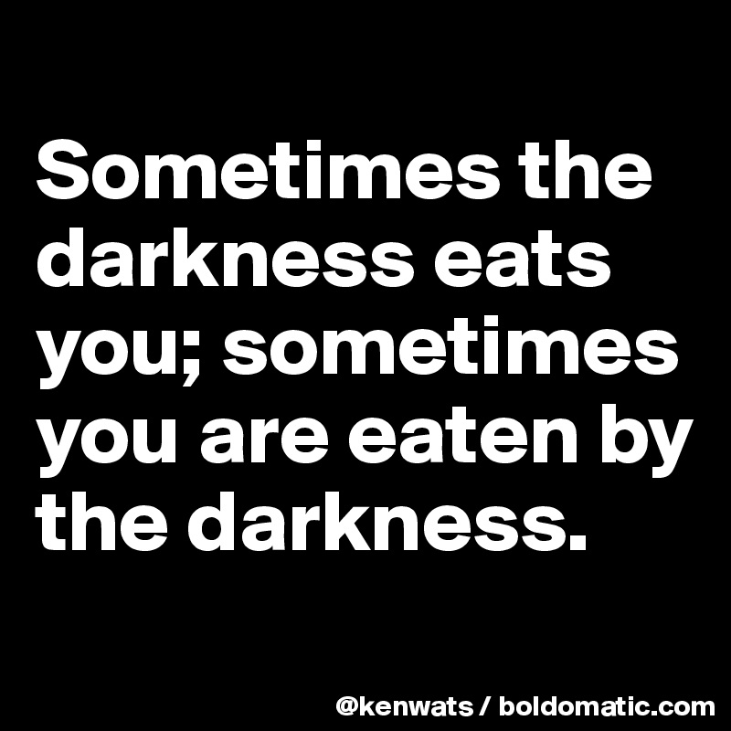 
Sometimes the darkness eats you; sometimes you are eaten by the darkness.
