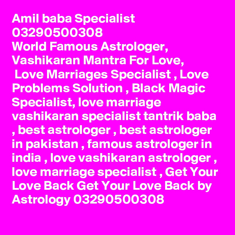 Amil baba Specialist 03290500308
World Famous Astrologer,
Vashikaran Mantra For Love,
 Love Marriages Specialist , Love Problems Solution , Black Magic Specialist, love marriage vashikaran specialist tantrik baba , best astrologer , best astrologer in pakistan , famous astrologer in india , love vashikaran astrologer , love marriage specialist , Get Your Love Back Get Your Love Back by Astrology 03290500308