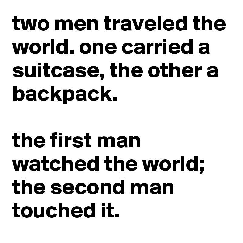 two men traveled the world. one carried a suitcase, the other a backpack.

the first man watched the world; the second man touched it.