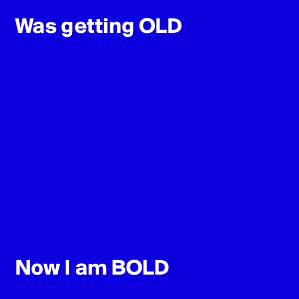 Was getting OLD 










Now I am BOLD 