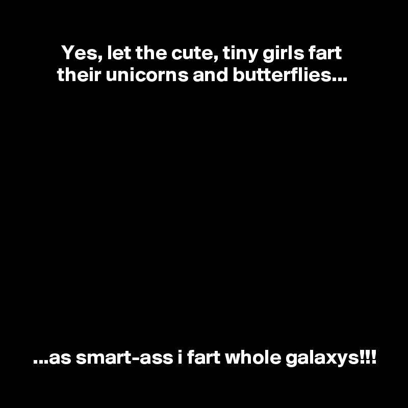 
          Yes, let the cute, tiny girls fart
         their unicorns and butterflies...












   ...as smart-ass i fart whole galaxys!!!