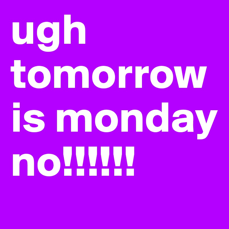 ugh tomorrow is monday no!!!!!!