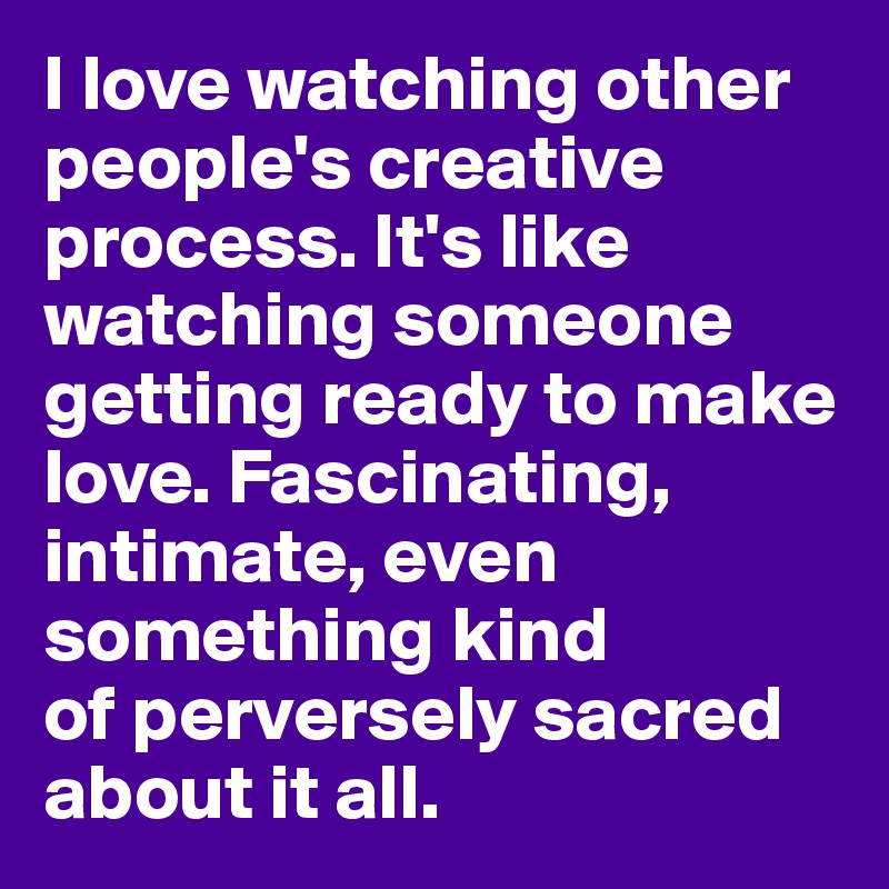 I love watching other people's creative process. It's like watching someone getting ready to make love. Fascinating, intimate, even something kind 
of perversely sacred about it all. 