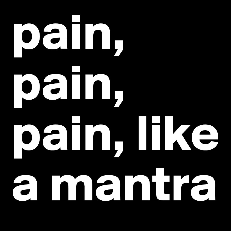 pain, pain, pain, like a mantra 