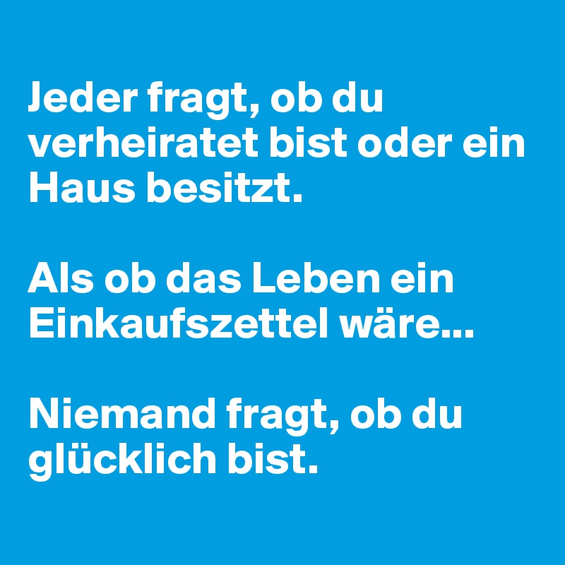 
Jeder fragt, ob du verheiratet bist oder ein Haus besitzt.

Als ob das Leben ein Einkaufszettel wäre... 

Niemand fragt, ob du glücklich bist.
