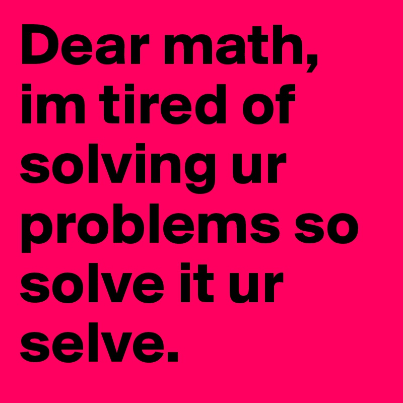 Dear math, im tired of solving ur problems so solve it ur selve.