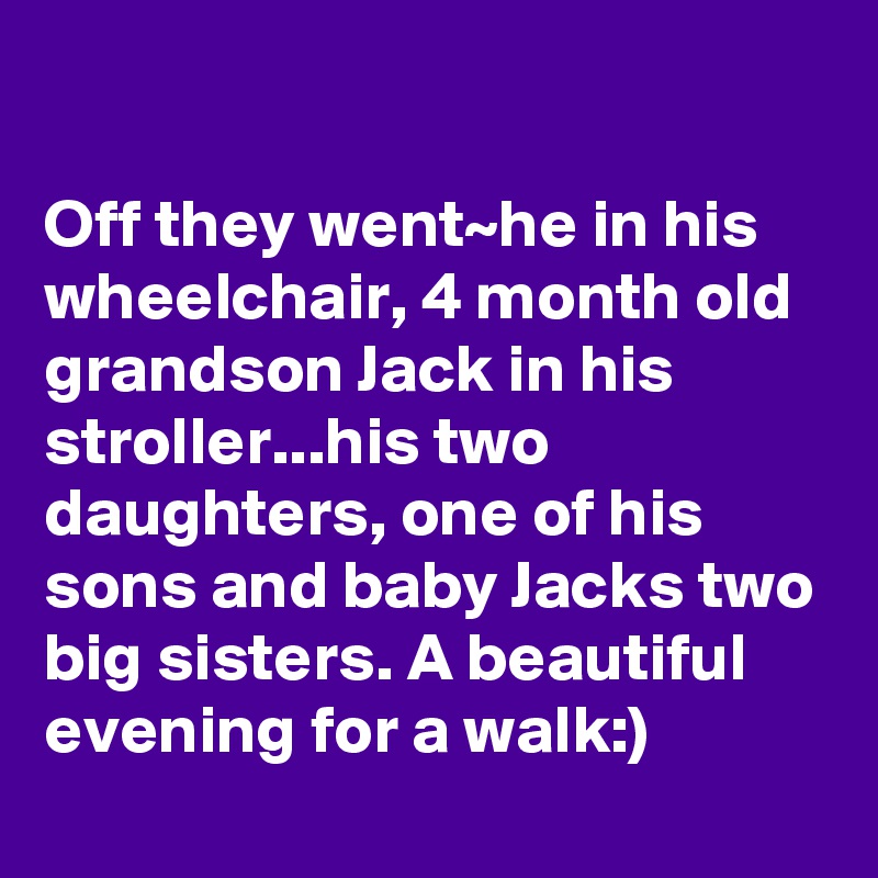 

Off they went~he in his wheelchair, 4 month old grandson Jack in his stroller...his two daughters, one of his sons and baby Jacks two big sisters. A beautiful evening for a walk:)