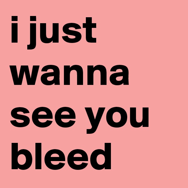 i just wanna see you bleed