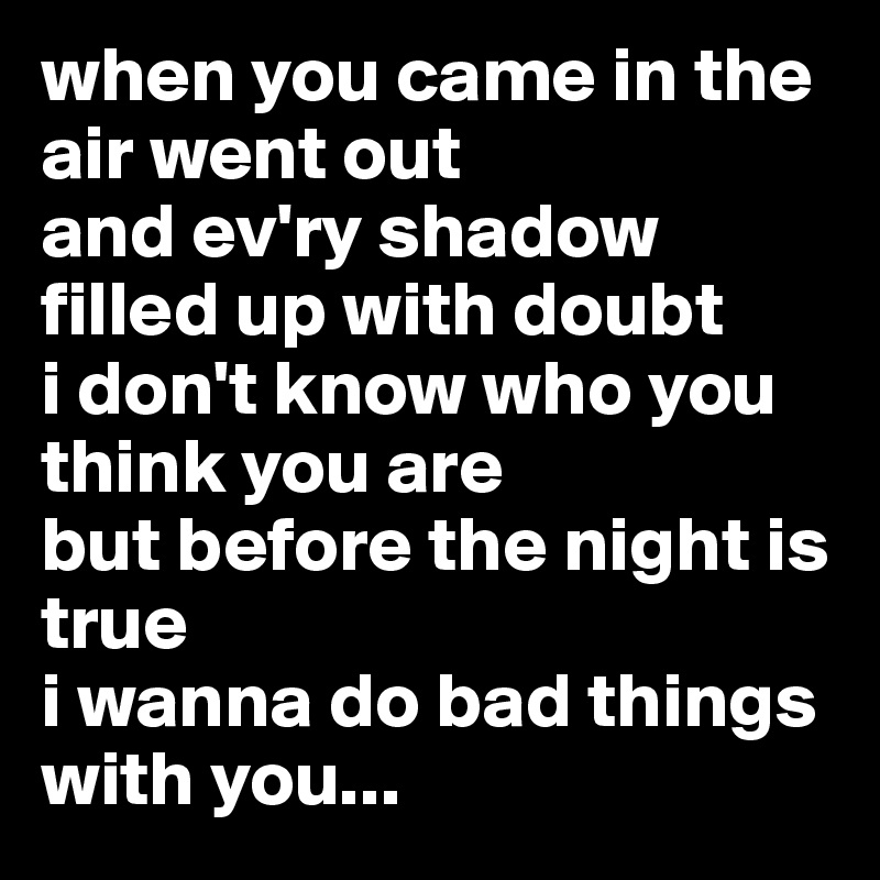 when you came in the air went out
and ev'ry shadow filled up with doubt
i don't know who you think you are
but before the night is true
i wanna do bad things with you...