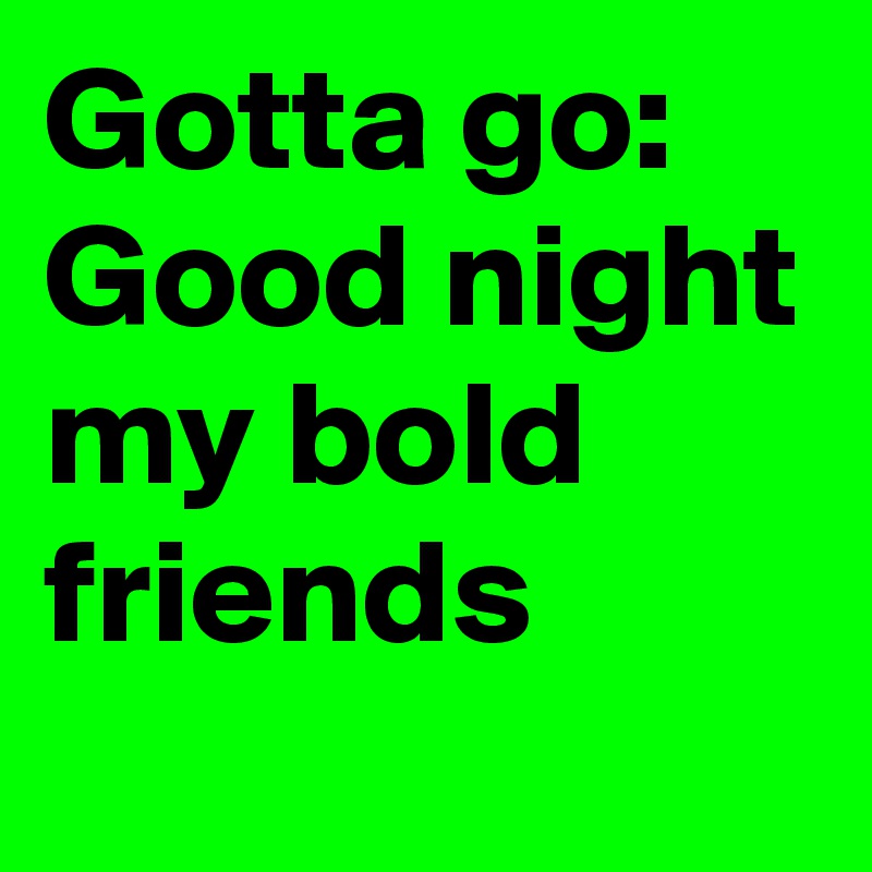 Gotta go: Good night my bold friends