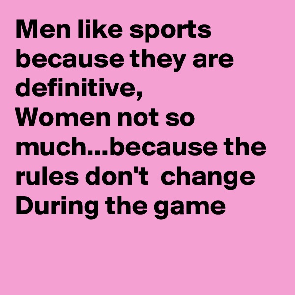 Men like sports because they are definitive, 
Women not so much...because the rules don't  change During the game

