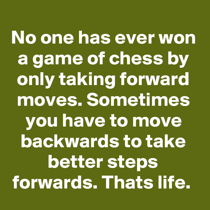 No one has ever won a game of chess by only taking forward moves. Sometimes you have to move backwards to take better steps forwards. Thats life. 