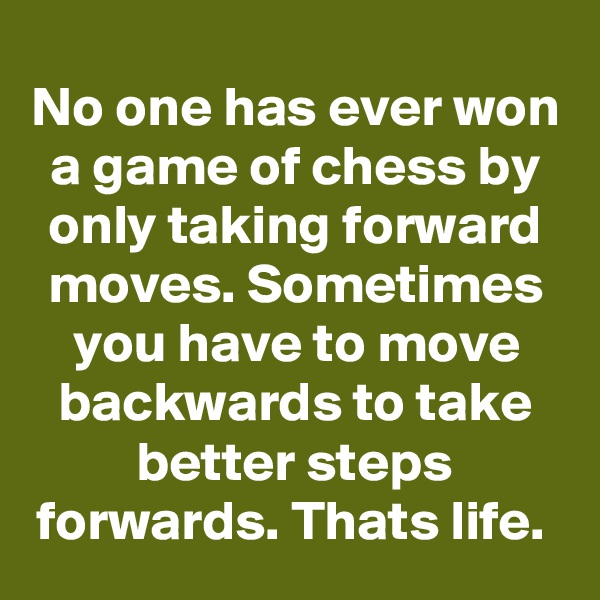No one has ever won a game of chess by only taking forward moves. Sometimes you have to move backwards to take better steps forwards. Thats life. 