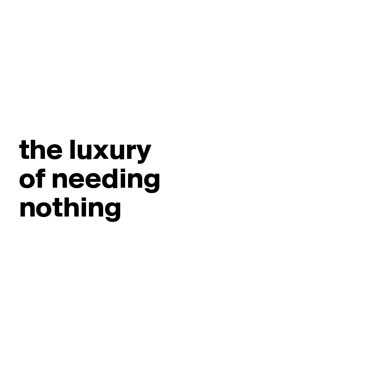 



the luxury 
of needing 
nothing




