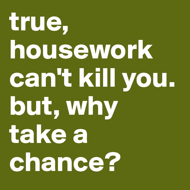 true, housework can't kill you. but, why take a chance?