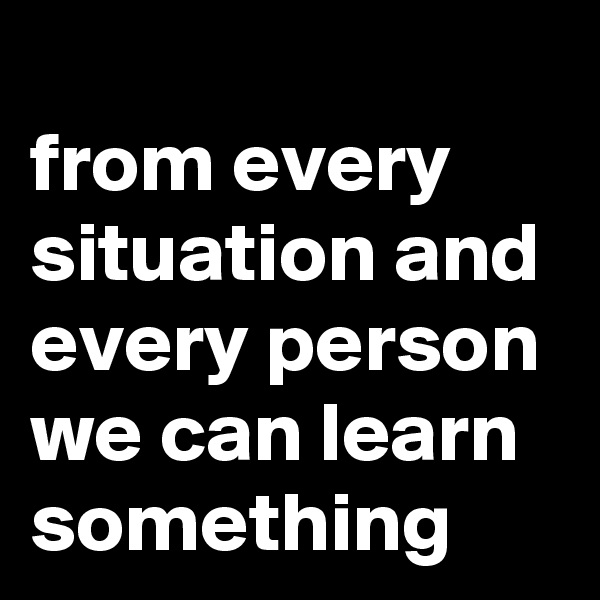 
from every situation and every person we can learn something