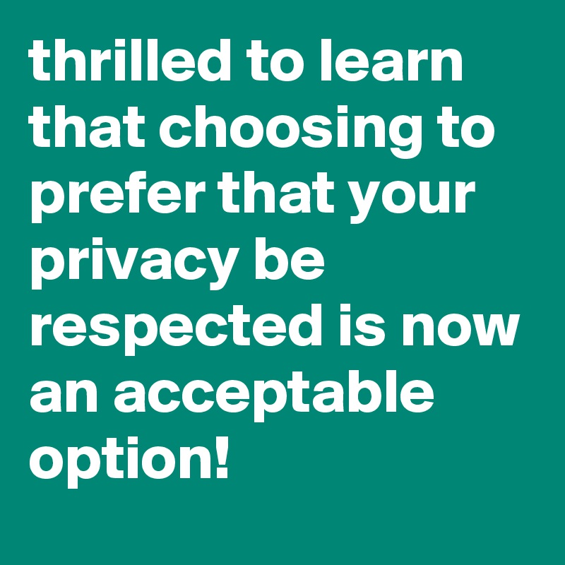 thrilled to learn that choosing to prefer that your privacy be respected is now an acceptable option!