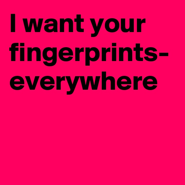 I want your fingerprints-
everywhere 