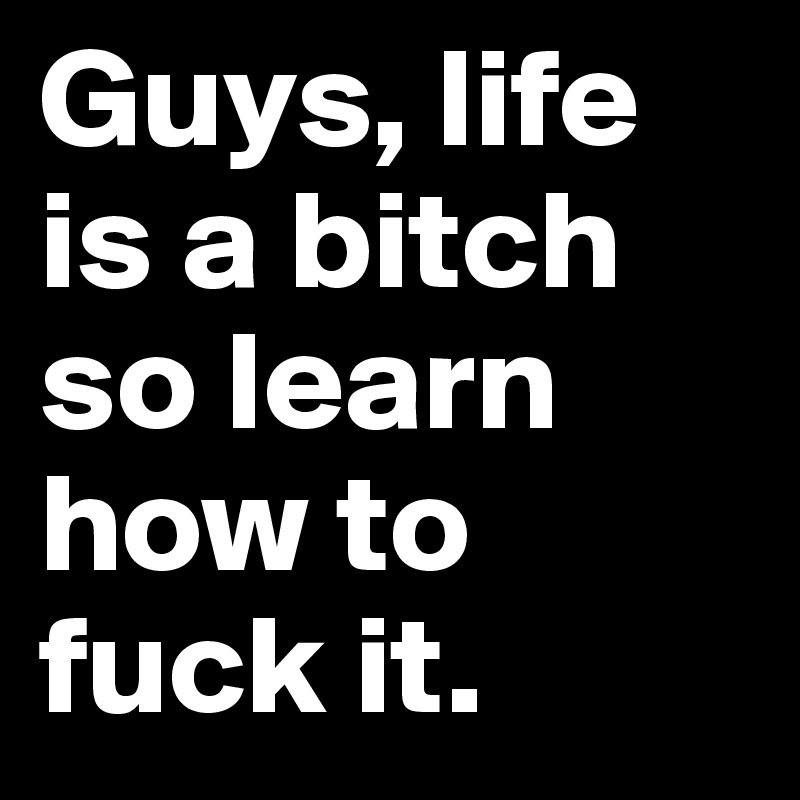 Guys, life is a bitch so learn how to fuck it.