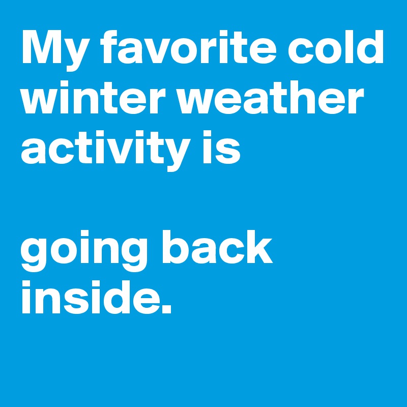 My favorite cold winter weather activity is

going back inside.
