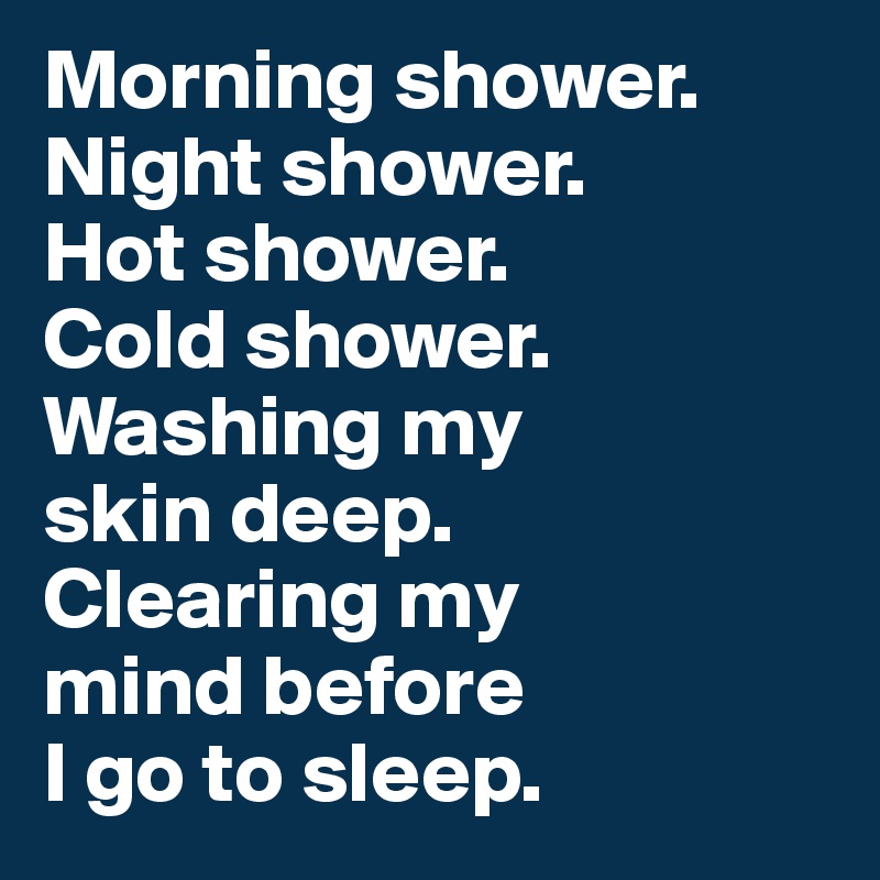 Morning shower. 
Night shower. 
Hot shower. 
Cold shower. 
Washing my 
skin deep. 
Clearing my 
mind before 
I go to sleep. 