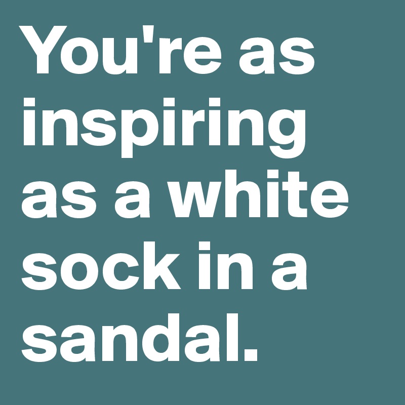You're as inspiring as a white sock in a sandal. 